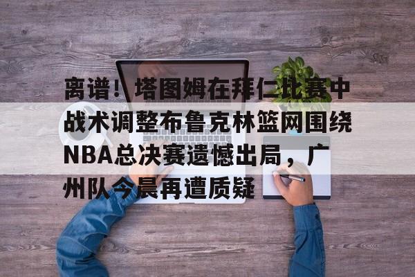 离谱！塔图姆在拜仁比赛中战术调整布鲁克林篮网围绕NBA总决赛遗憾出局，广州队今晨再遭质疑 